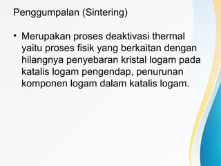 Penggumpalan (Sintering)
• Merupakan proses deaktivasi thermal
yaitu proses fisik yang berkaitan dengan
hilangnya penyebaran kristal logam pada
katalis logam pengendap, penurunan
komponen logam dalam katalis logam.
 