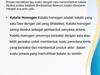 Proses menaikkan laju reaksi dengan cara menambahkan katalis
disebut proses katalisis. Berdasarkan fasenya, katalis dibedakan
menjadi dua jenis yaitu
• Katalis Homogen Katalis homogen adalah katalis yang
satu fase dengan zat yang dikatalisis. Katalis homogen
sering disebut sebagai pembentuk senyawa antara.
Katalis homogen umumnya bereaksi dengan satu atau
lebih pereaksi untuk membentuk suatu perantara kimia
yang bereaksi dan membentuk produk akhir, dalam
suatu proses yang memulihkan katalis itu sendiri.
 
