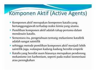Komponen Aktif (Active Agents) 
y Komponen aktif merupakan komponen katalis yang 
bertanggungjawab terhadap reaksi kimia yang utama. 
y Pemilihan komponen aktif adalah tahap pertama dalam 
mendesain katalis. 
y Sementara itu, pengetahuan tentang mekanisme katalitik 
adalah sangat saintifik 
y sehingga metode pemilihan komponen aktif menjadi lebih 
saintifik juga, walaupun kadang‐kadang bersifat empirik 
y Katalis yang bersifat asam biasanya merupakan pendorong 
mekanisme ion karbonium, seperti pada reaksi isomerisasi 
atau perengkahan 
 