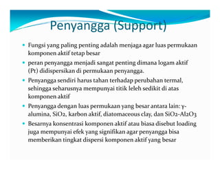 Penyangga (Support) 
y Fungsi yang paling penting adalah menjaga agar luas permukaan 
komponen aktif tetap besar 
y peran penyangga menjadi sangat penting dimana logam aktif 
(Pt) didispersikan di permukaan penyangga. 
y Penyangga sendiri harus tahan terhadap perubahan termal, 
sehingga seharusnya mempunyai titik leleh sedikit di atas 
komponen aktif 
y Penyangga dengan luas permukaan yang besar antara lain: γ‐ 
alumina, SiO2, karbon aktif, diatomaceous clay, dan SiO2‐Al2O3 
y Besarnya konsentrasi komponen aktif atau biasa disebut loading 
juga mempunyai efek yang signifikan agar penyangga bisa 
memberikan tingkat dispersi komponen aktif yang besar 
 