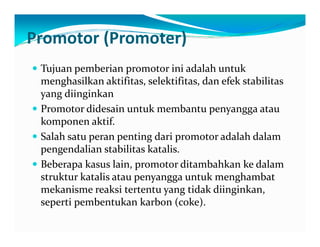 Promotor (Promoter) 
y Tujuan pemberian promotor ini adalah untuk 
menghasilkan aktifitas, selektifitas, dan efek stabilitas 
yang diinginkan 
yy Promotor didesain untuk membantu penyangga atau 
komponen aktif. 
y Salah satu peran penting dari promotor adalah dalam 
pengendalian stabilitas katalis. 
y Beberapa kasus lain, promotor ditambahkan ke dalam 
struktur katalis atau penyangga untuk menghambat 
mekanisme reaksi tertentu yang tidak diinginkan, 
seperti pembentukan karbon (coke). 
 