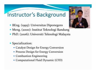 Instructor’’s Background 
y BEng. (1995): Universitas Diponegoro 
y Meng. (2000): Institut Teknologi Bandung 
y PhD. (2006): Universiti Teknologi Malaysia 
y Specialization: 
y Catalyst Design for Energy Conversion 
y Process Design for Energy Conversion 
y Combustion Engineering 
yy Computational Fluid Dynamic (CFD) 
 