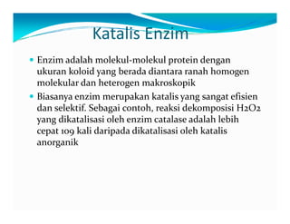 Katalis Enzim 
y Enzim adalah molekul‐molekul protein dengan 
ukuran koloid yang berada diantara ranah homogen 
molekular dan heterogen makroskopik 
yy Biasanya enzim merupakan katalis yang sangat efisien 
dan selektif. Sebagai contoh, reaksi dekomposisi H2O2 
yang dikatalisasi oleh enzim catalase adalah lebih 
cepat 109 kali daripada dikatalisasi oleh katalis 
anorganik 
 