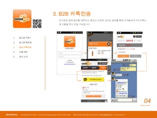 3. B2B 카톡전송
                                                                         번거로운 결제 절차를 생략하고, 빠르고 간편한 포인트 결제를 통해 고객들에게 카카오톡으
                                                                         로 선물을 즉시 전송 가능합니다.




       1.      옴니콘 이란?

       2.      옴니콘 특장점

       3.      B2B 카톡전송

       4.      상품 제안

       5.      회사 소개




                                                                                                                                                                                04
                                                                                                                                                                            © by omnitel




Omnitel Inc.    3F, Daerung Post TowerⅠ, 212-8, Guro 3-dong, Guro-gu, Seoul, 152-790, Korea   Tel: 070-7605-6169 / Fax: 02-2082-2202 / www.omnitel.co.kr / www.omnicon.kr
 
