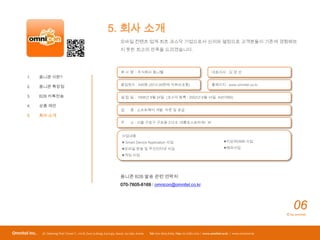 5. 회사 소개
                                                                         모바일 컨텐츠 업계 최초 코스닥 기업으로서 신의와 열정으로 고객분들이 기존에 경험해보
                                                                         지 못한 최고의 만족을 드리겠습니다.




                                                                          회 사 명 : 주식회사 옴니텔                                                대표이사 : 김 경 선
       1.      옴니콘 이란?
                                                                          종업원수 : 400명 (2012.09현재 자회사포함)                                   홈페이지 : www.omnitel.co.kr
       2.      옴니콘 특장점

       3.      B2B 카톡전송                                                   설 립 일 : 1998년 8월 24일 (코스닥 등록 : 2002년 6월 14일, A057680)

       4.      상품 제안
                                                                          업      종 : 소프트웨어 개발, 자문 및 공급
       5.      회사 소개
                                                                          주      소 : 서울 구로구 구로동 212-8 대륭포스트타워I 3F


                                                                          사업내용
                                                                           Smart Device Application 사업                                            지상파DMB 사업

                                                                          모바일 방송 및 무선인터넷 사업                                                       해외사업

                                                                          게임 사업




                                                                         옴니콘 B2B 발송 관련 연락처
                                                                         070-7605-6169 / omnicon@omnitel.co.kr




                                                                                                                                                                                06
                                                                                                                                                                            © by omnitel




Omnitel Inc.    3F, Daerung Post TowerⅠ, 212-8, Guro 3-dong, Guro-gu, Seoul, 152-790, Korea   Tel: 070-7605-6169 / Fax: 02-2082-2202 / www.omnitel.co.kr / www.omnicon.kr
 