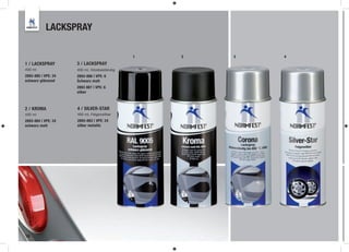LACKSPRAY

                                              1   2   3   4
1 / LACKSPRAY        3 / LACKSPRAY
400 ml               400 ml, hitzebeständig
2893-885 | VPE: 24   2893-886 | VPE: 6
schwarz glänzend     Schwarz matt
                     2893 887 | VPE: 6
                     silber



2 / KROMA            4 / SILVER-STAR
400 ml               400 ml, Felgensilber
2893-884 | VPE: 24   2893-883 | VPE: 24
schwarz matt         silber metallic




16
 