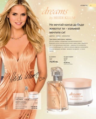 А Р О М АТ И   |    11




                                                               dreamsby
                                                                     Не мечтай какъв да бъде
                                                                     животът ти – изживей
                                                                     мечтите си!
                                                                     ЦВЕТЕН – ЗЕЛЕН – ЕЛЕГАНТЕН

                                                                     Чувствена, женствена, чаровна.
                                                                     Мечтите омайват и обединяват противоположностите!
                                                                     Върховата нотка съчетава нежна лилия и дива слива с корена на
                                                                     глог. И ни приканва да помечтаем – невинността на момината
                                                                     сълза в комбинация със силата на зелената фрезия и хелиотропа.
                                                                     Изискан завършек: ветивер – ароматът на кралете – и топъл
                                                                     мускус.



                                                                     01 | Парфюм            02 | Крем-парфюм
                                                                     50 мл                  за тяло
                                                                     3300                   200 мл
                                                                                            3302
                                                                     76,90 лв.              64,90 лв.
                                                                                            (32,45 лв. за 100 мл)
Снимка: Mathew McCabe




                        С КОМПЛЕКТА
                        СПЕСТЯВАТЕ 13,90 лв.
                        Ароматен комплект
                        Dreams на Heidi Klum            3304
Heidi Klum




                        Всички продукти
                                                                                                                                     02
                        Сума на единичните цени   141,80 лв.
                        Цена на комплекта         129,90 лв.

                                                                01
 