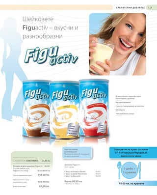 Х РА Н И Т Е Л Н И Д О Б А В К И   |   127




           Шейковете
           Figuactiv – вкусни и
           разнообразни




                                                                                    Всяка порция замества едно
                                                                                    пълноценно хранене

                                                                                    Без консерванти

                                                                                    С ниско съдържание на лактоза

                                                                                    Без глутен

                                                                                    *Без добавена захар




                                             Още по-голямо                         Заместител на храна съгласно
                                             разнообразие
                                             Попитайте своя LR сътрудник
                                                                                    § 14 от немската Наредба за
                                             за други вкусове!                           диетичните храни
С КОМПЛЕКТА СПЕСТЯВАТЕ          34,60 лв.
                                             Шейкове Figuactiv
Петорен асорти комплект Figuactiv 80230      450 г кутия
5 кутии шейк и супа                                                                         1 шейк =
Figuactiv по избор         Всеки 88,90 лв.   С вкус на ягода и банан       80201
                                             С вкус на Latte-Macchiato     80203
                                                                                           1 хранене
Сума на единичните цени    444,50 лв.        С вкус на ванилия             80280
Промоционална цена
на комплекта само          409,90 лв.        Всеки 88,90 лв.
                                             (197,56 лв. за 1000 г)                    10,00 лв. на хранене
Всяка кутия само             81,98 лв.
 