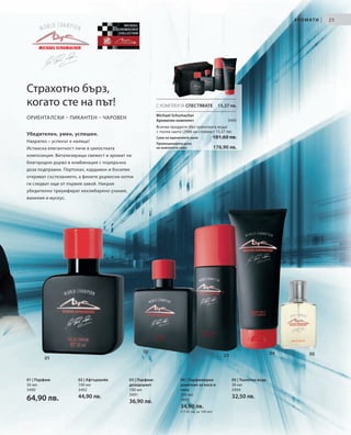 А Р О М АТ И   |   25




Страхотно бърз,
когато сте на път!                                         С КОМПЛЕКТА СПЕСТЯВАТЕ                 15,37 лв.

                                                           Michael Schumacher
ОРИЕНТАЛСКИ – ПИКАНТЕН – ЧАРОВЕН                           Ароматен комплект                          3495
                                                           Всички продукти (без тоалетната вода)
                                                           + пътна чанта (2906 на стойност 15,37 лв)
Убедителен, умен, успешен.
                                                           Сума на единичните цени              181,60 лв.
Накратко – успехът е налице!                               Промоционална цена
Истинска елегантност личи в цялостната                     на комплекта само                    176,90 лв.
композиция. Витализираща свежест и аромат на
благородно дърво в комбинация с порядъчна
доза подправки. Портокал, кардамон и босилек
откриват състезанието, а фините дървесни нотки
ги следват още от първия завой. Накрая
убедително триумфират кехлибарено ухание,
ванилия и мускус.




                                                  02                                                                          04          05
                                                                                                    03
        01



01 | Парфюм           02 | Афтършейв        03 | Парфюм-                04 | Парфюмиран                  05 | Тоалетна вода
50 мл                 100 мл                дезодорант                  шампоан за коса и                30 мл
3490                  3492                  100 мл                      тяло                             3494
                                            3491                        200 мл
64,90 лв.             44,90 лв.                                         3493
                                                                                                         32,50 лв.
                                            36,90 лв.
                                                                        34,90 лв.
                                                                        (17,45 лв. за 100 мл)
 