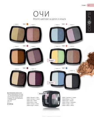 ГРИМ   |   37




                                                ОЧИ
                                               Моите цветове за деня и нощта
              1
              10000-1        ТИП   1       10000-2                            10000-3
                                                                                         ТИП    4       10000-4
                                                                                                              4




              10000-7
                             ТИП   2       10000-8
                                                 8                            10000-13   ТИП    5       10000-6




                                                                      Ново!



              10000-9
                             ТИП   3       10000-10                           10000-14   ТИП    6
                                                                                                        10000-12




                                                                      Ново!




Дуо минерални сенки за очи
• Нежна, кремообразна текстура                             МИНЕРАЛИ
  със светлоотразяващи частици
• За естествено сияещи цветове
                                   10000-1 Mustard ´n´ Olive                             10000-7 Cashmere ´n´ Copper
• Съдържа 75% чисти минерали
  и 1% Phycocorail®                10000-2 Old Rose ´n´ Brown                            10000-8 Mauve ´n´ Plum
• Без талк                         10000-3 Sky ´n´ Water                                 10000-9 Gold ´n´ Bronze
2x1г                               10000-4 Rose ´n´ Grey                                 10000-10 Rosy ´n´ Aubergine
21,50 лв.                          10000-13 Sunny ´n´ Green                              10000-14 Light ´n´ Jeans
                                   10000-6 Taupe ´n´ Bronze                              10000-12 Black ´n´ White
 