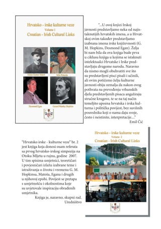 “...U ovoj knjizi Irskoj
                                            javnosti predstavljamo neka od najis-
                                            taknutijih hrvatskih imena, a u Hrvat-
                                            skoj ovim također predstavljamo
                                            izabrana imena irske književnosti (G.
                                            M. Hopkins, Desmond Egan). Želja
                                            bi nam bila da ova knjiga bude prva
                                            u ciklusu knjiga u kojima se istaknuti
                                            intelektualci Hrvatske i Irske pred-
                                            stavljaju drugome narodu. Naravno
                                            da nismo mogli obuhvatiti sve što
                                            su predstavljeni pisci pisali i učinili,
                                            ali ovim potičemo želju kulturne
                                            javnosti obiju zemalja da nakon ovog
                                            pothvata na prevođenju vrhunskih
                                            djela predstavljenih pisaca angažiraju
                                            stručne krugove, te se na taj način
                                            temeljito upozna hrvatska i irska kul-
                                            turna i politička povijest, bez suvišnih
                                            posrednika koji o nama daju svoje,
                                            često i neistinite, interpretacije....”
                                                                             Emil Čić




“Hrvatsko irske - kulturne veze” br. 2
jest knjiga koja donosi osam referata
sa prvog hrvatsko-irskog simpozija na
Otoku Mljetu u rujnu, godine 2007.
U tim spisima umjetnici, teoretičari
i povjesničari izlažu izabrane teme i
istraživanja o životu i vremenu G. M.
Hopkinsa, Matoša, Egana i drugih
u njihovoj epohi. Povijest se pretapa
s umjetnošću i okolnostima koje
su uvjetovale inspiraciju obrađenih
umjetnika.
          Knjiga je, naravno, skupni rad.
                              Uredništvo
 