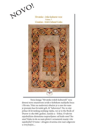 O!
NOV




           Treća knjiga “Hrvatsko irskih kulturnih” veza
  donosi nove znanstvene uvide o keltskom naslijeđu Iraca
  i Hrvata. Vitez na naslovnici obučen je u ono što nam
  je poznato kao hrvatski grb, ili “šahovnica”. No, to nije
  prikaz ih hrvatskog srednjeg vijeka, već je to the Book of
  Durow iz oko 660. godine, nastala u - Irskoj. O takvim
  zajedničkim elemetima raspravljamo: od kuda smo? Što
  smo? Kako to da su nam pleteri i ornamenti manje-više
  zajednički? O tome i drugim stvarima ćete naći odgovore
  u ovoj knjizi....
 