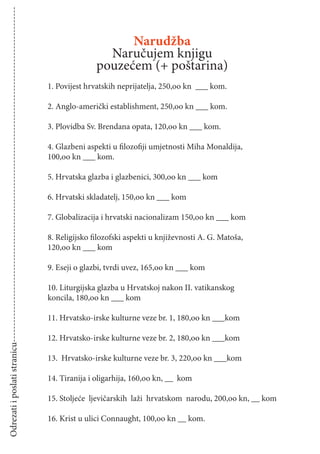Odrezati i poslati stranicu-------------------------------------------------------------------------------------------------------


                                                                                                                                                         Narudžba
                                                                                                                                                     Naručujem knjigu
                                                                                                                                                   pouzećem (+ poštarina)
                                                                                                                                     1. Povijest hrvatskih neprijatelja, 250,oo kn ___ kom.

                                                                                                                                     2. Anglo-američki establishment, 250,oo kn ___ kom.

                                                                                                                                     3. Plovidba Sv. Brendana opata, 120,oo kn ___ kom.

                                                                                                                                     4. Glazbeni aspekti u ﬁlozoﬁji umjetnosti Miha Monaldija,
                                                                                                                                     100,oo kn ___ kom.

                                                                                                                                     5. Hrvatska glazba i glazbenici, 300,oo kn ___ kom

                                                                                                                                     6. Hrvatski skladatelj, 150,oo kn ___ kom

                                                                                                                                     7. Globalizacija i hrvatski nacionalizam 150,oo kn ___ kom

                                                                                                                                     8. Religijsko ﬁlozofski aspekti u književnosti A. G. Matoša,
                                                                                                                                     120,oo kn ___ kom

                                                                                                                                     9. Eseji o glazbi, tvrdi uvez, 165,oo kn ___ kom

                                                                                                                                     10. Liturgijska glazba u Hrvatskoj nakon II. vatikanskog
                                                                                                                                     koncila, 180,oo kn ___ kom

                                                                                                                                     11. Hrvatsko-irske kulturne veze br. 1, 180,oo kn ___kom

                                                                                                                                     12. Hrvatsko-irske kulturne veze br. 2, 180,oo kn ___kom

                                                                                                                                     13. Hrvatsko-irske kulturne veze br. 3, 220,oo kn ___kom

                                                                                                                                     14. Tiranija i oligarhija, 160,oo kn, __ kom

                                                                                                                                     15. Stoljeće ljevičarskih laži hrvatskom narodu, 200,oo kn, __ kom

                                                                                                                                     16. Krist u ulici Connaught, 100,oo kn __ kom.
 