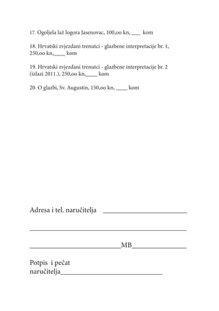17. Ogoljela laž logora Jasenovac, 100,oo kn, ___ kom

18. Hrvatski zvjezdani trenutci - glazbene interpretacije br. 1,
250,oo kn,____ kom

19. Hrvatski zvjezdani trenutci - glazbene interpretacije br. 2
(izlazi 2011.), 250,oo kn,____ kom

20. O glazbi, Sv. Augustin, 150,oo kn, ____ kom




Adresa i tel. naručitelja _______________________

___________________________________________

_________________________MB_______________

Potpis i pečat
naručitelja____________________________
 
