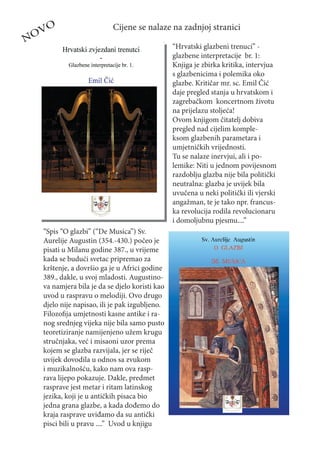 O                      Cijene se nalaze na zadnjoj stranici
NOV
                                               “Hrvatski glazbeni trenuci” -
                                               glazbene interpretacije br. 1:
                                               Knjiga je zbirka kritika, intervjua
                                               s glazbenicima i polemika oko
                                               glazbe. Kritičar mr. sc. Emil Čić
                                               daje pregled stanja u hrvatskom i
                                               zagrebačkom koncertnom životu
                                               na prijelazu stoljeća!
                                               Ovom knjigom čitatelj dobiva
                                               pregled nad cijelim komple-
                                               ksom glazbenih parametara i
                                               umjetničkih vrijednosti.
                                               Tu se nalaze inervjui, ali i po-
                                               lemike: Niti u jednom povijesnom
                                               razdoblju glazba nije bila politički
                                               neutralna: glazba je uvijek bila
                                               uvučena u neki politički ili vjerski
                                               angažman, te je tako npr. francus-
                                               ka revolucija rodila revolucionaru
                                               i domoljubnu pjesmu....”
  “Spis “O glazbi” (“De Musica”) Sv.
  Aurelije Augustin (354.-430.) počeo je
  pisati u Milanu godine 387., u vrijeme
  kada se budući svetac pripremao za
  krštenje, a dovršio ga je u Africi godine
  389., dakle, u svoj mladosti. Augustino-
  va namjera bila je da se djelo koristi kao
  uvod u raspravu o melodiji. Ovo drugo
  djelo nije napisao, ili je pak izgubljeno.
  Filozoﬁja umjetnosti kasne antike i ra-
  nog srednjeg vijeka nije bila samo pusto
  teoretiziranje namijenjeno užem krugu
  stručnjaka, već i misaoni uzor prema
  kojem se glazba razvijala, jer se riječ
  uvijek dovodila u odnos sa zvukom
  i muzikalnošću, kako nam ova rasp-
  rava lijepo pokazuje. Dakle, predmet
  rasprave jest metar i ritam latinskog
  jezika, koji je u antičkih pisaca bio
  jedna grana glazbe, a kada dođemo do
  kraja rasprave uviđamo da su antički
  pisci bili u pravu ....” Uvod u knjigu
 