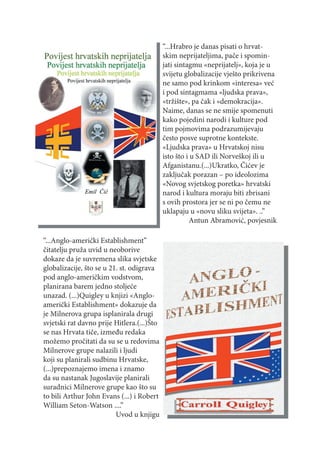 “...Hrabro je danas pisati o hrvat-
                                            skim neprijateljima, pače i spomin-
                                            jati sintagmu «neprijatelj», koja je u
                                            svijetu globalizacije vješto prikrivena
                                            ne samo pod krinkom «interesa» već
                                            i pod sintagmama «ljudska prava»,
                                            «tržište», pa čak i «demokracija».
                                            Naime, danas se ne smije spomenuti
                                            kako pojedini narodi i kulture pod
                                            tim pojmovima podrazumijevaju
                                            često posve suprotne kontekste.
                                            «Ljudska prava» u Hrvatskoj nisu
                                            isto što i u SAD ili Norveškoj ili u
                                            Afganistanu.(...)Ukratko, Čićev je
                                            zaključak porazan – po ideolozima
                                            «Novog svjetskog poretka» hrvatski
                                            narod i kultura moraju biti zbrisani
                                            s ovih prostora jer se ni po čemu ne
                                            uklapaju u «novu sliku svijeta». ..”
                                                      Antun Abramović, povjesnik

“...Anglo-američki Establishment”
čitatelju pruža uvid u neoborive
dokaze da je suvremena slika svjetske
globalizacije, što se u 21. st. odigrava
pod anglo-američkim vodstvom,
planirana barem jedno stoljeće
unazad. (...)Quigley u knjizi «Anglo-
američki Establishment» dokazuje da
je Milnerova grupa isplanirala drugi
svjetski rat davno prije Hitlera.(...)Što
se nas Hrvata tiče, između redaka
možemo pročitati da su se u redovima
Milnerove grupe nalazili i ljudi
koji su planirali sudbinu Hrvatske,
(...)prepoznajemo imena i znamo
da su nastanak Jugoslavije planirali
suradnici Milnerove grupe kao što su
to bili Arthur John Evans (...) i Robert
William Seton-Watson ....”
                          Uvod u knjigu
 
