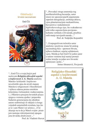 “...Provodeći strogu anatomiju tog
                                             neoliberalističkog bezumlja, autor
                                             iznosi niz upozoravajućih argumenata
                                             započete deregulacije, uništenja država,
                                             vjera planetarizacijom merkantilizma,
                                             bezvjerstva i raskalašenosti
                                             bigbrotherovskoga tipa, što svakodnevno
                                             ništi teško uspostavljenu povijesno-
                                             kulturnu vertikalu svih naroda, posebice
                                             onih manje razvijenih naroda....”
                                                           Prof. dr. Nedjeljko Kujundžić

                                             “...S nepogrešivom točnošću autor
                                             analizira i pozitivne strane hrvatskog
                                             nacionalnog bića - upornost Hrvata,
                                             njihovu hrabrost, osjećaj solidarnosti,
                                             vjeru. Možda je baš Emil Čić jedini autor
                                             u našem vremenu koji nastoji pronaći
                                             realne temelje za jedan novi hrvatski
                                             optimizam i polet...”
                                                           Antun Abramović, Povjesnik



“...Emil Čić u svojoj knjizi pod
naslovom Religijsko-ﬁlozofski aspekti
u književnosti A. G. Matoša analizira
Matošev kritičarski i književno-
novelistički opus da utvrdi stupanj
Matoševe religioznosti i ﬁlozoﬁčnosti
i njihova odnosa prema estetskim
kriterijima i kršćanskim vrednovanjima.
(...) Matoševa procjena hrvatskih pisaca
njegova vremena ujedno i preporuka
budućim generacijama da određene
autore reaﬁrmiraju ili isključe iz kruga
vrijednih umjetničkih rezultata, kao što
je to i sam Matoš već učinio.(...) Čić
ukazuje na to da je Matoš svojim pisan-
jem nastojao rekristijanizirati opogan-
jenu hrvatsku društvenost ...”
                 Prof. dr. Vladimir Horvat
 