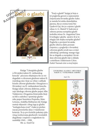 E
         NJ NO!
       DA A                                               “Eseji o glazbi” knjiga je koja u
    IZ OD                                              tri poglavlja govori o nepoznatim
      PR                                               činjenicama hrvatske glazbe: kako
R   AS                                                 je nastala hrvatska domoljubna
                                                       pjesma, tko je svemu tome bio
                                                       Ljudevit Gaj, što je o njemu i glazbi
                                                       rekao A. G. Matoš? U kakvom je
                                                       odnosu prema europskoj glazbi
                                                       teološka misao Sv. Augustina? Jesu
                                                       li teologija i glazba spojive ili je te-
                                                       ologija čak majka europske glazbe?
                                                       Poglavlje o povijesti hrvatske
                                                       glazbe otkriva slabo poznate
                                                       činjenice, a poglavlje o hrvatskoj
                                                       crkvenoj glazbi uvodi nas u svijet
                                                       sakralnog i profanog: mnogo toga
                                                       što se događa u europskoj i hrvat-
                                                       skoj crkvenoj glazbi nije u skladu
                                                       s estetikom i doktrinom Crkve.
                                                       Zašto? Saznati ćete u ovoj knjizi.


                  Knjiga “Liturgijska glazba
       u Hrvatskoj nakon II. vatikanskog
       koncila” precizno objašnjava što se sve
       događalo s crkvenom glazbom nakon II.
       svjetskog rata i koje su vrline i zablude
       krasile crkvene glazbenike i liturgičare u
       Hrvatskoj i na II. vatikanskom koncilu.
       Knjiga izlaže crkvenu doktrinu, prika-
       zuje ideologe crkvene glazbe poput Albe
       Vidakovića i Dragutina Kniewalda (koji
       su bili u sukobu) i spominje glazbe-
       nike poput Stanislava Prepreka, Mate
       Lešćana, Anđelka Klobučara itd. Knjiga
       nastoji objasniti i zbog čega je glazba
       “teologija koja zvuči” i kako je profan-
       izacija poremetila ukus i vrijednosne
       kriterije. To je prvi kritički pokušaj cjelo-
       vitog vrednovanja glazbenih i teorijskih
       događanja i rasprava s naglaskom na
       razdoblje 1945. - 1990.
                  Mr. sc. Emil Čić
 