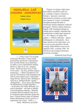 Čitajući ovu knjigu vidjet ćemo
                                               kako Mrkoci razotkriva cijeli niz
                                               tzv. svjedoka o logoru u Jasenovcu.
                                               Počinje s “glavnim i osnovnim
                                               dokumentom na kojem se osniva cijeli
                                               mit o Jasenovcu” to jest s ‘Izvještajem
                                               Zemaljske komisije Hrvatske za
                                               utvrđivanje zločina okupatora i njihovih
                                               pomagača’: Zločini u logoru Jasenovac,
                                               Zagreb, 1946. Izvještaj je načinjen na
                                               temelju izjava svjedoka i zapisnika triju
                                               komisija koje su obišle logor Jasenovac
                                               11. i 18. svibnja te 18. lipnja 1945.
                                               godine. (...) Mrkoci dokazuje – upravo
                                               raščlanjujući ove dokumente - da je
                                               logor Jasenovac bio radni logor, a za
                                               to su mu izvrsno poslužili i navodi
                                               iz knjige Milka Riffera Grad mrtvih
                                               napisana 1945., a tiskana 1946. Ne
                                               čudi što je takva knjiga kritizirana i
                                               povučena iz prodaje.
                                                                 Akademik Josip Pečarić
           (.....) Prije svega, Čić ne gleda
na povijest Hrvatske i svijeta očima
povjesničara pozitivista i materijalista.
Kao vjerniku blizak mu je idealizam,
no dobro se čuva idealističkih zabluda
držeći se, kako on to veli, „pragma-
tizma“. Poetik povijesti on je i tvrdi i
čvrsti realist – zna da je politika umijeće
mogućega. (...) Danas Europskom Uni-
jom, pa i Hrvatskom vlada oligarhija koja
radi na zatoru duhovne pa i materijalne
snage Hrvata. Njemu je kao i Berdjajevu
očito da je „Weltgeschichte“ ujedno i
„Weltgericht“ – ali ne onaj u Den Haagu!
Na optuženičkoj je klupi oligarhija
– ali posebice ona Velike Britanije. Čić
uočava paradoks – tek kada se odrekla
svog kolonijalnog imperija – Britanija
je postala duhovni imperij! Najveće je
to i briljantno djelo britanske kraljevske
kuće i United Grand Lodge of England.
Demon Britanskog Carstva uselio se u
najmoćniju silu svijeta – SAD. (...)
           Antun Abramović, povjesnk
 