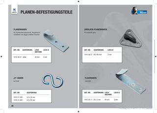 PLANEN-BEFESTIGUNGSTEILE                                                         TRUCKER




     PLANENHAKEN                                    DREILOCH-PLANENHAKEN
     für Schleuderverschluß, Polyamid 6             Kunststoff grau
     verstärkt mit abgerundeten Kanten




     ART.-NR.   AUSFÜHRUNG         LOCH-   LOCH-Ø    GUMMI-SPANNRING
                                                    ART.-NR. AUSFÜHRUNG        LOCH-Ø
                                   ABSTAND           Ø 8 mm, schwarz
                                                    1010-30-21 45 x 40 mm      3 mm
     1010-30-01 silber             20 mm   3 mm




 „S“-HAKEN                                          FLACHHAKEN
 verzinkt                                           verzinkt




     ART.-NR.            AUSFÜHRUNG                 ART.-NR.    AUSFÜHRUNG LOCH-        LOCH-Ø
                                                                           ABSTAND
     1010-31-030         3,0 x 30 mm
     1010-31-042         4,2 x 45 mm                1010-30-11 20 x 2 mm    20 mm       3 mm


26
 