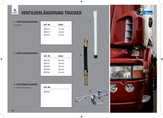 VENTILVERLÄNGERUNG TRUCKER                 TRUCKER



 1 / VENTILVERLÄNGERUNG                           1
 Kunststoff               ART.-NR.   LÄNGE

                          9879-74    115 mm
                          9879-75    150 mm
                          9879-76    170 mm




 2 / VENTILVERLÄNGERUNG
                          ART.-NR.   LÄNGE    2

                          9879-60    105 mm
                          9879-61    125 mm
                          9879-62    140 mm
                          9879-63    180 mm
                          9879-64    210 mm




 3 / FESTSPANN-KLAMMER
 für Ventilverlängerung   ART.-NR.

                          9879-65                 3




34
 