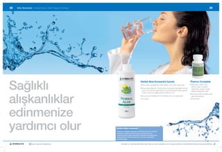 28   Kilo Kontrolü |	Herbal	Aloe |	Aktif	Yaşam	Ürünleri                                                                                                                                                 29




Sağlıklı
                                                                                                Herbal Aloe Konsantre İçecek                                              Thermo Complete
                                                                                                •		 loe	Vera	yaprağından	elde	edilen	%40	Aloe	Vera	içerir
                                                                                                  A                                                                       •		 eşil	çay,	kafein	tozu,	
                                                                                                                                                                            Y
                                                                                                                                                                            yerba	mate	ve	kakao	
                                                                                                •		 uya	eklendiğinde,	Herbal	Aloe	Konsantre	ferahlatıcı	bir	tat	
                                                                                                  S                                                                         özlerinden	oluşan	çeşitli	
                                                                                                  verir	ve	bu	da	sizi	daha	fazla	su	içmeye	teşvik	edip,	günlük	             bitkisel	bileşenler	içerir.	




alışkanlıklar
                                                                                                  2	litre	su	alımını	sağlamanıza	yardımcı	olur	
                                                                                                                                                                          •		 ilo	kontrolüne	destek	olan	
                                                                                                                                                                            K
                                                                                                •		 uyunuza	ferahlatıcı	bir	tat	katmak	için	turunçgil	içerir
                                                                                                  S                                                                         gıda	takviyesidir.
                                                                                                240 ml #0025                                                              90 tablet #0050




edinmenize
yardımcı olur                                             Bunları biliyor musunuz?
                                                          Yetersiz su tüketimi dengesiz bir elektrolit alımına yol açabilir.
                                                          Yetersiz su tüketimi aynı zamanda vücudun savunma
                                                          mekanizmasının yağlı dokularda su depolamaya başlamasını
                                                          tetikleyebilir. Bu dokular birikmiş sıvı ve artık maddelerle
                                                          dolmaya başlar.


                30 yıldır yaşamları değiştiriyor                 Herbalife ve ürünleriyle ilgili daha fazla bilgi için www.herbalife.com.tr’yi ziyaret edebilir ya da Distribütörünüzle temasa geçebilirsiniz
 