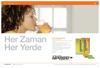 34   Aktif Yaşam |	Lift	Off ™				                                                                                                                                                                   35




Her Zaman                                           Lift Off™ Efervesan İçecek
                                                    Her	zaman	Her	Yerde	
                                                    •		 üşük	kalorili	efervesan	içecek,	porsiyon	başına	sadece	
                                                      D
                                                      9	kalori




Her Yerde
                                                    •		çerdiği	Guaranadan	gelen	kafein	ve	kafein	tozu	
                                                      İ
                                                      konsantrasyonunuzu	korumanızı	sağlar.		
                                                    •		 ir	porsiyonundaki	B	vitamini	önerilen	günlük	tüketim	
                                                      B
                                                      miktarının	%100’üne	eşittir.
                                                    •		 ir	porsiyonundaki	C	vitamini	önerilen	günlük	tüketim	
                                                      B
                                                      miktarının	%100’üne	eşittir,	böylece	C	vitamininin	
                                                      antioksidan	faydalarını	sağlar.
                                                    her kutuda 10 tablet
                                                    Liftoff™ Portakal              #3151
                                                    Liftoff™ Limon                 #3152




                                                                                                             ™




                 30 yıldır yaşamları değiştiriyor            Herbalife ve ürünleriyle ilgili daha fazla bilgi için www.herbalife.com.tr’yi ziyaret edebilir ya da Distribütörünüzle temasa geçebilirsiniz
 