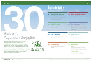 30
2        Giriş                                                                                                                                                                                                         3



                                                                           İçindekiler
                                                                           4    Herbalife’ın Avantajı                                             36 Özel Gıda Takviyeleri
                                                                           	    Herbalife®	sağlıklı	yaşam	tarzının	bir	parçası	
                                                                                	                                                                 	         Herbalife’ın	özel	gıda	takviyeleri	vücudunuza	ihtiyaç	
                                                                                                                                                            	
                                                                                olarak	vücudun	güçlü	olarak	kondisyonunu	                                   duyduğu	gıda	desteğini	sunar.
                                                                                sürdürebilmesine	yardımcı	olacak	sağlıklı	besinler	
                                                                                sunan	ürünleri	ortaya	koyan	bilim	ve	inovasyonun	
                                                                                zirve	noktasında	yer	almaktadır.




                                                                           12 Temel Ürünler 	                                                     40 Dış Beslenme
                                                                           	    H
                                                                                	 edefleriniz	ne	olursa	olsun,	bu	hedefe	                         	         Cildiniz	ve	saçınız	da	vücudunuzun	geri	kalanı		
                                                                                                                                                            	
                                                                                ulaşabilmenize	yardımcı	olacak	ürünleri	temel	alarak	                       gibi	beslenmeye	ihtiyaç	duyar.	Herbalife	Dış	
                                                                                başlamak	önemlidir.                                                         Beslenme	ürünleri	ışıltılı,	sağlıklı	bir	görünüm	için	
                                                                                                                                                            vücudunuzu	dıştan	besleyecek	vitamin	ve	bitkisel	
                                                                                                                                                            bileşenleri	içerir.	




Herbalife:                                                                 24 Kilo Kontrolü                                                       54 Aksesuarlar

Yaşamları Değiştirir
                                                                           	    	 erbalife	Kilo	Kontrolü	Programı,	etkili	ürünlerle	
                                                                                H                                                                 	         Yaşamınızı	kolaylaştırmak	amacıyla	geliştirilmiştir.	
                                                                                                                                                            	
                                                                                kişiye	özel	bir	yaklaşım	sunar.                                             Tablet	kutuları,	Shaker	ve	dahası…	




Bu	yıl	Herbalife,	insanların	sağlıklı	ve	aktif	bir	yaşam	tarzı	
sürmelerine	yardımcı	olmasının	30.	yılını	kutluyor.	
30	yıllık	deneyimiyle	beslenme	ve	kilo	kontrolü	biliminde	ön	
saflarda	yer	alan	Herbalife,	‘yaşamları	değiştirme’	misyonuyla	            32 Aktif Yaşam                                                         56 Herbalife®
dünyanın	en	büyük	global	ağ	pazarlama	şirketlerinden	biridir.	             	    Özellikle	aktif	yaşayan	kişiler	için	geliştirilmiş		
                                                                                	                                                                 	         İş Fırsatı
                                                                                olan	ürünler.		                                                             Herbalife	İş	Fırsatı’nı	Keşfedin.	Tam	zamanlı	
Herbalife,	sağlıklı	bir	yaşam	tarzına	sahip	olmak	isteyen	insanlara	                                                                                        veya	yarı	zamanlı	olarak,	tüm	dünyada	sağlıklı	
kilo	kontrol	ürünleri,	özel	gıda	takviyeleri,	aktif	yaşam	ürünleri,	dış	                                                                                    beslenme	mesajını	yayan	‘değişim	elçilerimizden		
beslenme	ürünleri	sunmak	ve	ürünlerin	Bağımsız	Distribütörleri	                                                                                             biri	olabilirsiniz.		
olmak	isteyenlere	mali	açıdan	cazip	bir	iş	fırsatı	sağlamak	                                                                                      	         H
                                                                                                                                                            	 erbalife Faaliyette
suretiyle	bu	misyonunu	sürdürmektedir.	                                                                                                                     Ekip	çalışmasıyla	hayaller	gerçek	olur!	Herbalife’ın	
                                                                                                                                                            tüm	dünyada	nasıl	toplumlarımıza	geri		
                                                                                                                                                            kazandırdığını	öğrenin.




                      30 yıldır yaşamları değiştiriyor                         Herbalife ve ürünleriyle ilgili daha fazla bilgi için www.herbalife.com.tr’yi ziyaret edebilir ya da Distribütörünüzle temasa geçebilirsiniz
 