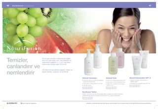 46   Dış Beslenme |	Nourifusion ®                                                                                                                                                                                                                   47




Temizler,                                         Bu	komple	cilt	bakımı	sistemleriyle	sağlıklı,	
                                                  temiz	bir	cilde	sahip	olun.	Cildi	besleyen	ve	
                                                  parlamasını	sağlayan	A,	C	ve	E	vitaminleri	


canlandırır ve
                                                  bakımından	zengin;	eşsiz	bir	formül!


                                                  Cilt	bakımının	temelleriyle	başlayın:	Sabah	ve	

nemlendirir                                       akşam	temizle,	canlandır	ve	nemlendir.


                                                                                                    Vitaminli Temizleyici                                Vitaminli Tonik                                  Vitaminli Nemlendirici SPF 15
                                                                                                    •		 itaminler,	besinler	ve	bitki	bazlı	bileşenler	
                                                                                                      V                                                  •	Cilt	tonunun	iyileşmesine	yardımcı	olur        •		 ağlı	his	vermeden	nemlendirme	ve	
                                                                                                                                                                                                            Y
                                                                                                      sayesinde	cildinizi	yeniler                        •		 iltte	kalan	son	kir	ve	artıkları	temizler
                                                                                                                                                           C                                                parlaklık	sağlar
                                                                                                    •	Fazla	yağı	ve	makyaj	artıklarını	yok	eder          •		 ildin	temiz	ve	ferah	bir	his	almasına	
                                                                                                                                                           C                                              •		 üneşten	koruma	faktörü	içerir	(SPF	15)
                                                                                                                                                                                                            G
                                                                                                    •	Temizler,	arındırır                                  yardımcı	olur                                  Normal-Kuru Ciltler #2514
                                                                                                    Normal-Kuru Ciltler #2510                            Normal-Kuru Ciltler #2512                        Normal-Yağlı Ciltler #2515
                                                                                                    Normal-Yağlı Ciltler #2511                           Normal-Yağlı Ciltler #2513

                                                                                                    Nourifusion® Setleri
                                                                                                    Cildiniz	normal-kuru	ya	da	normal-yağlı	olabilir,	mutlaka	sizin	cildinizi	temizleyip	
                                                                                                    nemlendirmeye	yardımcı	olacak	bir	Nourifusion®	ürün	seti	bulunmaktadır
                                                                                                    Normal-Kuru Ciltler #0901
                                                                                                    Normal-Yağlı Ciltler #0902


               30 yıldır yaşamları değiştiriyor                                                              Herbalife ve ürünleriyle ilgili daha fazla bilgi için www.herbalife.com.tr’yi ziyaret edebilir ya da Distribütörünüzle temasa geçebilirsiniz
 