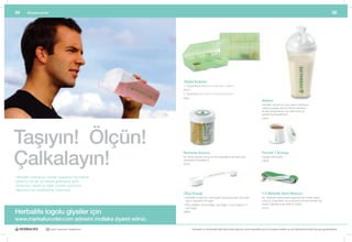 54     Aksesuarlar                                                                                                                                                                                       55




                                                          Tablet Kutuları
                                                          1.	Küçük	Boy	8.25cm	U	x	5.4cm	G	x	1.9cm	Y
                                                          #8314
                                                          2.	Büyük	Boy	24.5	cm	U	x	18	cm	G	x	4	cm	Y
                                                          #8621
                                                                                                                                     Shaker
                                                                                                                                     Herbalife	ürünleri	için	özel	olarak	hazırlanan,	
                                                                                                                                     vidalı	bir	kapağı	olan	bu	Shake	hazırlayıcı	
                                                                                                                                     ile	artık	Shake’lerinizi	çok	daha	kolay	bir	
                                                                                                                                     şekilde	hazırlayabilirsiniz.
                                                                                                                                     # 8315




Taşıyın! Ölçün!
Çalkalayın!
                                                          Numune Kutusu                                                              Formül 1 Kutusu
                                                          Bu	döner	kapaklı	kutuya	en	sık	kullandığınız	altı	farklı	gıda	             Kapağı	vidalı	kaplar.
                                                          takviyesini	koyabilirsiniz.                                                # 8639
                                                          #8126




Herbalife	markalı	bu	ürünler	başarınızı	ölçmenize	
yardımcı	olmak	ve	nereye	giderseniz	gidin	
Shake’leri,	tablet	ve	diğer	ürünleri	yanınızda	
taşımanız	için	tasarlanmış	bulunuyor.	
                                                          Ölçü Kaşığı                                                                1.5 Metrelik Bant Mazura
                                                          •		 erbalife	ürünleri	için	özel	olarak	hazırlanmış	olan	dört	farklı	
                                                            H                                                                        Bu,	dayanıklı	malzemeden	yapılmış	olan	metrik	esaslı	
                                                            ölçüm	yapabilen	bir	kaşık                                                mezura,	müşterilerin	vücut	ölçülerini	kontrol	etmeleri	için	
                                                          •		 lçü	çeşitleri:	Çorba	kaşığı,	çay	kaşığı,	½	çay	kaşığı	ve	¼	
                                                            Ö                                                                        düşük	maliyetli	ancak	etkili	bir	araçtır.	
                                                            çay	kaşığı                                                               # 8124
Herbalife logolu giysiler için                            #8634

www.markaliurunler.com adresini mutlaka ziyaret ediniz.
                    30 yıldır yaşamları değiştiriyor              Herbalife ve ürünleriyle ilgili daha fazla bilgi için www.herbalife.com.tr’yi ziyaret edebilir ya da Distribütörünüzle temasa geçebilirsiniz
 