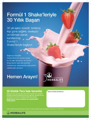 Formül 1 Shake’leriyle
30 Yıllık Başarı
30	yılı	aşkın	süredir,	binlerce		
kişi	güne	sağlıklı,	besleyici		
ve	bilimsel	olarak		
kanıtlanmış		
Formül	1		
Shake’leriyle	başlıyor.	


Bağımsız	Herbalife		
Distribütörünüzü	hemen	arayıp		
bu	30	yıllık	deneyimin	ve	Formül	1		
Shake’lerinin	sizin	kilo	kontrolü		
hedeflerinize	ulaşmanızda	nasıl	yardımı		
olabileceğini	görüşün.		




Hemen Arayın!

30 Günlük Para İade Garantisi                                                              Bağımsız Herbalife Distribütörünüz:
Müşteriniz ürünü satın almasını takip eden 30 günlük süre içerisinde
Herbalife ürünlerinin kalitesinden memnun kalmazsa, herhangi bir soru
sormaksızın bu ürünler için ödediği meblağı iade edeceğiz.
Müşterilerimizi memnun edebilmek için yapabileceğimiz
herşeyi yaparız.




©2010 Herbalife International Ürünleri Tic.Ltd.Şti.. Tüm hakları saklıdır. Türkiye’de basılmıştır. Türkiye 6240-TU-10 Mart 2010
 
