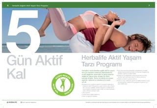 5
6   Herbalife Sağlıklı Aktif Yaşam Tarzı Programı                                                                                                                                                                                   7




Gün Aktif                                                                            Herbalife Aktif Yaşam
                                                                                     Tarzı Programı
Kal
                                                                                     Herbalife’ın	temel	felsefesi	sağlıklı	aktif	bir	yaşam	                    •		 ün	boyunca	enerji	düzeylerini	dengelemek	ve	azalan	
                                                                                                                                                                 G
                                                                                     tarzı	için	insanların	beslenme	alışkanlıklarında	                           gıdaları	takviye	etmek	için	akılcı	bir	biçimde	dengelenmiş,	
                                                                                                                                                                 besleyici	öğünler	ve	atıştırmalıklar
                                                                                     pozitif	değişimler	yaratmaları	ve	genel	anlamda	
                                                                 U BESL                                                                                        •		 eslenme	ve	antioksidan	yararı	için	günde	en	az	beş,	
                                                                                                                                                                 B
                                                              OĞR      E             sağlıklı	bir	yapıya	sahip	olmaları	için	ilham	                              tercihen	yedi	renkli	taze	meyve	ve	sebze	porsiyonu		
                                                                                     kaynağı	olmaktır.		Bunun	temelinde	de	düzenli	                            •		 eterli	su	tüketimi-	günde	2	litre	su	
                                                                                                                                                                 Y
                                                                       N
                                                       D




                                                                                     egzersiz,	dinlenme	ve	rahatlama	bir	arada		                               •		 rta	ve	yoğun	derecede	günde	30	dakika	(haftada	5	gün)	
                                                                                                                                                                 O
                                                                                     yer	alır.                                                                   düzenli	egzersiz,	dinlenme	ve	gevşeme	ve	gece	en	az	7	
                                                                                                                                                                 saat	nitelikli	uyku
                                                                               KAL




                                                                                     •		 engeli	ve	bol	çeşitli	bir	beslenme	düzeninin	sağladığı	iyi	
                                                                                       D
                                                    A K TİF




                                                                                       beslenme	kişinin	ihtiyaçlarına,	yaşam	tarzına	(yaş,	cinsiyet,	
                                                                                       kilo,	vücudun	özellikleri,	aktivite	düzeyleri	ve	metabolizma	
                                                                           LI




                                                                                       hızı)	ve	kişisel	amaçlarına	uygun	makro	ve	mikro	besinlerin	
                                                          AL                           doğru	denge	ve	düzeyini	içerir.	
                                                                       IK
                                                       K




                                                                           L
                                                                    SAĞ
                                                                                     1	Kilo	kontrolü
                                                                                     2	Genel	olarak	sağlıklı	beslenme	
                                                                                     3	Spor	ve	egzersiz	hedefleri	



              30 yıldır yaşamları değiştiriyor                                              Herbalife ve ürünleriyle ilgili daha fazla bilgi için www.herbalife.com.tr’yi ziyaret edebilir ya da Distribütörünüzle temasa geçebilirsiniz
 