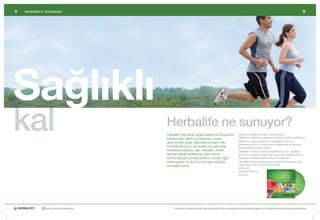 8   Herbalife’ın Sundukları                                                                                                                                                                    9




Sağlıklı
kal                                              Herbalife ne sunuyor?
                                                 Herbalife	özel	olarak	kişisel	beslenme	ihtiyaçlarını	
                                                 karşılayacak,	geniş	bir	yelpazeye	yayılan	
                                                 gıda	ürünleri	sunar.	Milyonlarca	insanın	kilo	
                                                                                                                          Atıştırmak	sağlıksız	olmak	zorunda	değil!		
                                                                                                                          Dikkatlice	geliştirilmiş	besleyici	ürünlerden	birini	seçebilirsiniz.	
                                                                                                                          Beslenme	düzeninizdeki	özel	ihtiyaçlarınız	için	bu	
                                                                                                                          gereksinimler	göz	önüne	alınarak	geliştirilmiş	bir	dizi	özel	
                                                 kontrolünde	gurur	duydukları	sonuçlar	elde	                              gıda	takviyeleri	bulunmaktadır.
                                                 etmelerine	yardımcı	olan	Herbalife,	etkileri	                            Herbalife’ın	harika	ürünlerini	keşfetmek	için	bu	sayfalara	
                                                 bilimsel	olarak	kanıtlanmış	kalori	alımını		                             göz	atın	ve	sizin	için	doğru	olan	opsiyonları	belirlemek	için	
                                                 kontrol	altında	tutmaya	yardımcı	olacak	öğün	                            Bağımsız	Herbalife	Distribütörünüz’le	görüşün.
                                                 yerine	geçen	bir	dizi	ürün	ve	bazı	özel	gıda	                            Herbalife	ürünlerini	görmek	için	interaktif	bir	seçenek	olan	
                                                 takviyeleri	sunar.	                                                      Kişiye	Özel	Gıda	Çözümleri	DVD’siyle		
                                                                                                                          ilgili	olarak	
                                                 	                                                                        Distirbütörünüz’le	
                                                 	                                                                        konuşun.
                                                 	
                                                 	




              30 yıldır yaşamları değiştiriyor         Herbalife ve ürünleriyle ilgili daha fazla bilgi için www.herbalife.com.tr’yi ziyaret edebilir ya da Distribütörünüzle temasa geçebilirsiniz
 