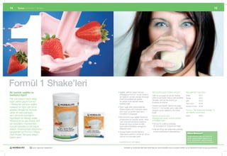 1
14       Temel	|	Formül	1	Shake                                                                                                                                                                              15




Formül 1 Shake’leri
Bir bardak sağlıklı ve                                   •		 ağlıklı,	aktif	bir	yaşam	tarzıyla	
                                                           S                                                 Beş	lezzetli	çeşidi	mutlaka	deneyin:		             Beş	alternatif		mevcuttur:
besleyici öğün!                                            birleştiğinde	Formül	1’in	kilo	kontrolü	
                                                                                                             Hafif	ve	yumuşak	bir	tat	için	Vanilya,	
                                                                                                                 	                                              Vanilya             #0141
                                                           için	etkili	bir	yöntem	olduğu	Almanya	
                                                                                                             Çilek	ya	da	Tropik	meyve,	tatlı	severlere	         Çikolata            #0142
Pek	çok	insanın	tercih	ettiği	                             ULM	Üniversitesinde	yapılan	
                                                                                                             Çikolata,	çıtır	çıtır	bir	sürpriz	için	            Çilek               #0143
öğün	yerine	geçen	Formül	                                  bir	araştırma	ile	bilimsel	olarak	
                                                                                                             Kurabiye	ve	Krema.
1	Shake’leri	yalnızca	sağlıklı,	                           kanıtlanmıştır                                                                                       Tropik meyve        #0144
                                                                                                             Hazırlaması	basittir;	yalnızca	iki	kaşık	          Kurabiye ve Krema   #0146
besleyici	bir	öğün	için	temel	                           •		 arım	yağlı	sütle	hazırlandığında	
                                                           Y
                                                                                                             Formül	1’i,	bir	bardak	yarım	yağlı	sütle	
gıdalara	dengeli	bir	biçimde	                              Shake	başına	220*	kaloriden	daha	                                                                    Formül	1	Tek	Kullanımlık	Paketler	7’li	
                                                                                                             karıştırın	ya	da	çalkalayın.	Bu	kadar	
                                                           azını	içerir	ve	günlük	kalori	alımı	
sahip	olmakla	kalmayıp,	                                   kontrolünü	kolaylaştırır
                                                                                                             basit!                                             set	halinde	sunulmuştur
aynı	zamanda	içeceğinizi	                                                                                    Nerede	olursanız	olun,	                            Vanilya             #2653
                                                         •		 ilo	kontrolü	veya	sağlıklı	beslenme	
                                                           K
kişiselleştirme	olanağı	sağlar.	                                                                             ihtiyaçlarınıza	cevap	verecek	şekilde	
                                                           programının	bir	parçası	olarak,	daha	
Mükemmel	bir	yeni	Shake	tarifi	  	                                                                           ambalajlanmıştır:
                                                           uzun	süre	tok	kalmanıza	yardımcı	
için	sevdiğiniz	meyvelerden,	                              olmak	için	soya	proteini	ve	bitki	                •		 50	gr.’lık	pratik	bir	ambalaj,	
                                                                                                               5
kuruyemişlerden	ya	da	yoğurt	                              bazlı	karbonhidratların	dengeli	bir	                (21	porsiyon)	ev	ve	işyeri	için	ideal
ekleyin.	Ekstra	protein	ihtiyacınızı	                      bileşimini	içerir                                 •		 er	biri	26	gr,	tek	kullanımlık	paketler,	
                                                                                                               H
karşılamak	için	Formül	3	Kişiye	                         •		 avsiye	Edilen	Günlük	Miktar’a	
                                                           T                                                   evden	uzaktayken	kullanabilirsiniz	
                                                           ulaşmanıza	yardımcı	olmak	için	temel	                                                                  Biliyor Musunuz?
Özel	Protein	Takviyesi	ekleyin.	                                                                             	
                                                           vitamin	ve	mineralleri	içerir                                                                          Hergün doymuş yağ oranı düşük bir
Seçim	sizin!                                                                                                                                                      diyetin parçası olarak aldığınız en az
                                                                                                                                                                  25 gr. soya proteini, sağlıklı kolestrol
                                                         *	Kurabiye&Krema	için	verilen	değerdir.                                                                  seviyelerini korumaya yardımcı olabilir.


                      30 yıldır yaşamları değiştiriyor             Herbalife ve ürünleriyle ilgili daha fazla bilgi için www.herbalife.com.tr’yi ziyaret edebilir ya da Distribütörünüzle temasa geçebilirsiniz
 