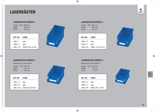 LAGERKÄSTEN

 LAGERKASTEN GRÖSSE 1                LAGERKASTEN GRÖSSE 2
 Länge: 500 / 450 mm                 Länge: 350 / 300 mm
 Breite:      300 mm                 Breite:      200 mm
 Höhe:        180 mm                 Höhe:        150 mm




 ART.-NR.     FARBE                  ART.-NR.     FARBE

 1962-1-1     blau                   1962-1-2     blau
 1962-2-1     grau                   1962-2-2     grau
 1962-4-10    Etikett, 189 x 33 mm   1962-4-20    Etikett, 120 x 33 mm




 LAGERKASTEN GRÖSSE 3                LAGERKASTEN GRÖSSE 4
 geeignet für Schlitzplatte          geeignet für Schlitzplatte
 Länge: 230 / 200 mm                 Länge: 160 / 140 mm
 Breite:      140 mm                 Breite:       95 mm
 Höhe:        130 mm                 Höhe:         75 mm

                                                                              WA

 ART.-NR.     FARBE                  ART.-NR.     FARBE

 1962-1-3     blau                   1962-1-4     blau
 1962-2-3     grau                   1962-2-4     grau
 1962-4-30    Etikett, 83 x 28 mm    1962-4-40    Etikett, 68 x 17 mm




                                                                         13
 
