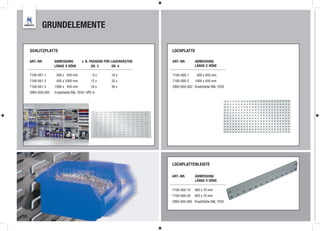 GRUNDELEMENTE

     SCHLITZPLATTE                                                     LOCHPLATTE

     ART.-NR.       ABMESSUNG          z. B. PASSEND FÜR LAGERKÄSTEN   ART.-NR.      ABMESSUNG
                    LÄNGE X HÖHE              GR. 3      GR. 4                       LÄNGE X HÖHE

     7100-001-1      500 x 450 mm              9x       16 x           7100-000-1     500 x 450 mm
     7100-001-2      450 x 1000 mm            12 x      32 x           7100-000-2    1000 x 450 mm
     7100-001-3     1000 x 450 mm             18 x      36 x           2893-850-002 Ersatzfarbe RAL 7035
     2893-850-002   Ersatzfarbe RAL 7035 | VPE: 6




                                                                       LOCHPLATTENLEISTE

                                                                       ART.-NR.      ABMESSUNG
                                                                                     LÄNGE X HÖHE

                                                                       7100-000-10   460 x 70 mm
                                                                       7100-000-20   920 x 70 mm
                                                                       2893-850-002 Ersatzfarbe RAL 7035



28
 