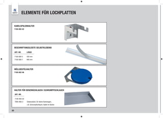 ELEMENTE FÜR LOCHPLATTEN

     KABELSPULENHALTER
     7100-002-02




     BESCHRIFTUNGSLEISTE SELBSTKLEBEND

     ART.-NR.      LÄNGE

     7100-000-5    430 mm
     7100-000-7    940 mm




     MÜLLBEUTELHALTER
     7100-002-06




     HALTER FÜR BENZINSCHLAUCH / SCHRUMPFSCHLAUCH
     ART.-NR.

     7100-002-03
     7895-900-2    Distanzstück, für kleine Kartonagen,
                   z.B. Schrumpfschlauch, Kabel im Karton


30
 