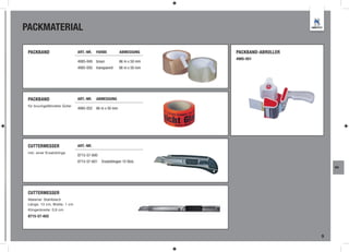 PACKMATERIAL

 PACKBAND                     ART.-NR.   FARBE         ABMESSUNG      PACKBAND-ABROLLER
                                                                      4985-051
                              4985-049 braun           66 m x 50 mm
                              4985-050 transparent     66 m x 50 mm




 PACKBAND                     ART.-NR.   ABMESSUNG
 für bruchgefährdete Güter
                              4985-052 66 m x 50 mm




 CUTTERMESSER                 ART.-NR.
 inkl. einer Ersatzklinge
                              8715-57-600
                              8715-57-601   Ersatzklingen 10 Stck.
                                                                                              WA




 CUTTERMESSER
 Material: Stahlblech
 Länge: 13 cm, Breite: 1 cm
 Klingenbreite: 0,9 cm
 8715-57-602




                                                                                          9
 