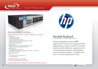 www.muk.ua14
сетевое оборудованиесетевое оборудование
Hewlett-Packard
Сетевое подразделение компании HP
предоставляет полный спектр продуктов сетевой
инфраструктуры, которые позволяют компаниям
создавать высокоскоростные, защищенные сети
с использованием проводных и беспроводных
технологий передачи данных – от ядра до края
сети, от малых до корпоративных сетей.
ПРОДУКТОВЫЕ ЛИНЕЙКИ HP NETWORKING
СЕТЕВОЕ ОБОРУДОВАНИЕ СЕРИЙ: ADVANCED, ESSENTIAL, VALUE, SECURITY:
Ф Коммутаторы
• Модульные коммутаторы
• Коммутаторы Top of Rack
• Коммутаторы для блейд-серверов
• L2/Basic L3/L3 коммутаторы с фиксированными портами
• Web-управляемые коммутаторы
• Неуправляемые коммутаторы
Ф Маршрутизаторы
• Модульные маршрутизаторы для ЦОД, кампусных сетей
• Мультисервисные маршрутизаторы серии MSR
Ф Беспроводные сети
• Контроллеры/коммутаторы WLAN
• Беспроводные точки доступа для внутреннего и внешнего использования
• Автономные точки доступа
Ф Сетевая безопасность
• IPS
• Система безопасности HP Tripping Point
• Системы управления
УНИФИЦИРОВАННЫЕ КОММУНИКАЦИИ
Ф IP-телефоны оптимизированные под Microsoft Lync
ИНТЕЛЛЕКТУАЛЬНЫЙ ЦЕНТР УПРАВЛЕНИЯ – INTELLIGENT MANAGEMENT CENTER (IMC)
 