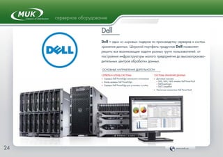 www.muk.ua24
серверное оборудование
Dell
Dell – один из мировых лидеров по производству серверов и систем
хранения данных. Широкий портфель продуктов Dell позволяет
решить все возникающие задачи разных групп пользователей: от
построения инфраструктуры малого предприятия до высокопроизво-
дительных центров обработки данных.
ОСНОВНЫЕ НАПРАВЛЕНИЯ ДЕЯТЕЛЬНОСТИ:
СЕРВЕРЫ И БЛЕЙД-СИСТЕМЫ
Ф Серверы Dell PowerEdge напольного исполнения
Ф Блейд-серверы Dell PowerEdge
Ф Серверы Dell PowerEdge для установки в стойку
СИСТЕМЫ ХРАНЕНИЯ ДАННЫХ
Ф Дисковые массивы
• DAS, SAN, NAS линейки Dell PowerVault
• Dell EqualLogic
• Dell Compellent
Ф Ленточные накопители Dell PowerVault
 