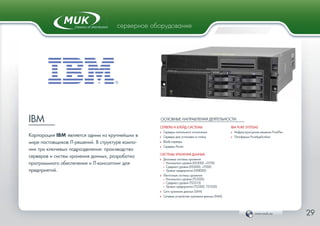 www.muk.ua 29
серверное оборудование
IBM
Корпорация IBM является одним из крупнейших в
мире поставщиков IT-решений. В структуре компа-
нии три ключевых подразделения: производство
серверов и систем хранения данных, разработка
программного обеспечения и IT-консалтинг для
предприятий.
ОСНОВНЫЕ НАПРАВЛЕНИЯ ДЕЯТЕЛЬНОСТИ:
СЕРВЕРЫ И БЛЕЙД-СИСТЕМЫ
Ф Серверы напольного исполнения
Ф Серверы для установки в стойку
Ф Blade-серверы
Ф Серверы Power
СИСТЕМЫ ХРАНЕНИЯ ДАННЫХ
Ф Дисковые системы хранения
• Начального уровня (DS3000, v3700)
• Среднего уровня (DS5000, v7000)
• Уровня предприятий (DS8000)
Ф Ленточные cистемы хранения
• Начального уровня (TS3200)
• Среднего уровня (TS3310)
• Уровня предприятий (TS3500, TS7620)
Ф Сети хранения данных (SAN)
Ф Сетевые устройства хранения данных (NAS)
IBM PURE SYSTEMS
Ф Инфраструктурное решение PureFlex
Ф Платформа PureApplication
 