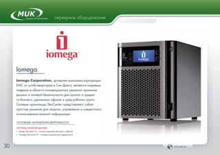 www.muk.ua30
серверное оборудование
Iomega
Iomega Corporation, дочерняя компания корпорации
EMC со штаб-квартирой в Сан-Диего, является мировым
лидером в области инновационных решений хранения
данных и сетевой безопасности для малого и средне-
го бизнеса, удаленных офисов и сред рабочих групп.
Cетевые хранилища StorCenter представляют собой
простые решения для защиты, управления и совместного
использования важной информации.
ОСНОВНЫЕ НАПРАВЛЕНИЯ ДЕЯТЕЛЬНОСТИ:
СИСТЕМЫ ХРАНЕНИЯ ДАННЫХ
Ф Iomega Storcenter IX – системы хранения для дома и офисов
Ф СIomega Storcenter PX – системы хранения для предприятий
 