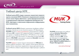 www.muk.ua5858
учебный центр МУК
Учебный центр МУК
Учебный центр МУК создан в рамках совместного проекта
группы компаний МУК и Киевского национального универ-
ситета имени Тараса Шевченко с целью фундаментального
и своевременного обучения сотрудников дилерской сети
МУК, партнеров и заказчиков современным информацион-
ным технологиям.
Учебный центр МУК обладает уникальным портфелем учебных
программ, причем все из них относятся именно к ИТ-образованию.
УЦ МУК является самым титулованным авторизованным учебным
партнером HP в странах СНГ, предлагая более ста двадцати учеб-
ных курсов из портфолио HP Education и HP Software, в том числе и
тренинги класса «Train the Trainer» по подготовке инструкторов HP.
Тренинги ITIL/ITSM и ряд курсов по решениям Brocade также вхо-
дят в состав портфеля курсов HP.
УЦ МУК первым в стране получил авторизацию по VMware (в
рамках учебного контракта с HP) с правом чтения курсов advanced-
уровня. Сейчас заказчикам предлагается свыше двух десятков тре-
нингов VMware в области виртуализации инфраструктуры и рабочих
мест.
MUKTraining Center
УЦ МУК авторизован как учебный
партнер Extreme Networks,
Fujitsu, Fortinet и реселлер
учебных программ IBM. Прово-
дит обучение по направлениям
Microsoft, Huawei, HDS, EMC,
Java, LINUX/FreeBSD/Solaris и
Project Management.
www.muk.ua/training/
 