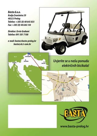 Basta d.o.o.
Kralja Zvonimira 39
40323 Prelog
Telefon: +385 (0) 40 645 835
Fax: +385 (0) 40 646 144
Direktor: Ervin Grabant
Telefon: 091 501 7100
e-mail: basta@basta-prelog.hr
basta@ck.t-com.hr
Uvjerite se u našu ponudu
električnih bicikala!
www.basta-prelog.hr
 