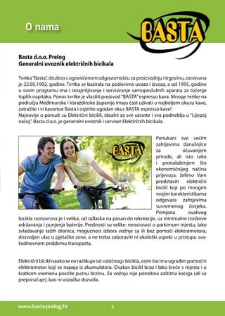 www.basta-prelog.hr 3
O nama
Basta d.o.o. Prelog
Generalni uvoznik električnih bicikala
Tvrtka“Basta”, društvo s ograničenom odgovornošću za proizvodnju i trgovinu, osnovana
je 22.05.1992. godine. Tvrtka se bazirala na poslovima uvoza i izvoza, a od 1995. godine
u svom programu ima i iznajmljivanje i servisiranje samoposlužnih aparata za točenje
toplih napitaka. Ponos tvrtke je vlastiti proizvod“BASTA”espresso kava. Mnoge tvrtke na
području Međimurske i Varaždinske županije imaju čast uživati u najboljem okusu kave,
zatražite i vi kavomat Basta i osjetite ugodan okus BASTA espresso kave!
Najnovije u ponudi su Električni bicikli, idealni za sve uzraste i sva podneblja u “Lijepoj
našoj”. Basta d.o.o. je generalni uvoznik i serviser Elektirčnih bicikala.
Ponukani sve većim
zahtjevima današnjice
za očuvanjem
prirode, ali isto tako
i pronalaženjem što
ekonomičnijeg načina
prijevoza, želimo Vam
predstaviti električni
bicikl koji po mnogim
svojim karakteristikama
odgovara zahtjevima
suvremenog čovjeka.
Primjena ovakvog
bicikla raznovrsna je i velika, od odlaska na posao do rekreacije, uz minimalne troškove
održavanja i punjenja baterije. Prednosti su velike: neovisnost o parkirnom mjestu, lako
svladavanje težih dionica, mogućnost izbora vožnje sa ili bez pomoći elektromotora,
dozvoljen ulaz u pješačke zone, a ne treba zaboraviti ni ekološki aspekt u pristupu sva-
kodnevnom problemu transporta.
Električni bicikl naoko se ne razlikuje od «običnog» bicikla, osim što ima ugrađen pomoćni
elektromotor koji se napaja iz akumulatora. Ovakav bicikl brzo i lako kreće s mjesta i u
kratkom vremenu postiže putnu brzinu. Za vožnju nije potrebna zaštitna kaciga (ali se
preporučuje), kao ni vozačka dozvola.
 