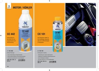 MOTOR / KÜHLER




CC 442                                                 CX 101
Kühlerreiniger für                                     Das Kühlsystem-Additiv ist
alle Kühler mit Leis-                                  die zuverlässige Lösung bei
tungsverlusten durch                                   jeder Art von Mikroleckagen
Verschmutzung.                                         im Kühlsystem.

                             1                                                                  2




1 / CC 442                                             2 / CX 101
Kühler-Reiniger                                        Kühlsystem-Additiv

- löst und bindet fettige und ölige Rückstände         - Kühlerdichtung für moderne Kühlersysteme
- löst und entfernt Schlamm und Korrosionsrückstände   - verträgt sich mit sämtlichen Kühlwassergemischen
- eine Dose ist ausreichend für 10 Liter Kühlwasser    - kann im Kühlsystem verbleiben

2897-363 | VPE: 12                                     - eine Dose reicht für ca. 10 Liter Kühlﬂüssigkeit
500 ml                                                 2897-362 | VPE: 24
                                                       300 ml


14
 