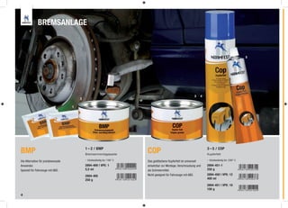 BREMSANLAGE



                                                                                                                                                      5




                                                                                                               3   4
                                        2

                                    1




BMP                                         1 – 2 / BMP
                                            Bremsenmontagepaste
                                                                           COP                                         3 – 5 / COP
                                                                                                                       Kupferfett

Die Alternative für preisbewusste           - hitzebeständig bis 1100° C   Das goldfarbene Kupferfett ist universell   - hitzebeständig bis 1200° C
Anwender.                                   2894-400 | VPE: 1              einsetzbar zur Montage, Verschraubung und   2894-451-1
Speziell für Fahrzeuge mit ABS.             5,5 ml                         als Schmiermittel.                          250 g

                                            2894-405                       Nicht geeignet für Fahrzeuge mit ABS.       2894-450 | VPE: 12
                                            250 g                                                                      400 ml

                                                                                                                       2894-451 | VPE: 10
                                                                                                                       100 g
4
 