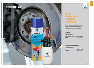 IW



BREMSANLAGE

                      MC-1
                      FÜR DIE PREIS-
                      BEWUSSTE
                      ANWENDUNG
                      Der MC-1 Bremsenreiniger entfernt Schmutz,
                      Fett und Bremsﬂüssigkeit von Bremsen-,
                      Kupplungsteilen und anderen Aggregaten.



                      3 / MC 1
                      Bremsenreiniger
                      2897-333-500 | VPE: 30
                      500 ml




                      4 / PUMP-SPRÜHFLASCHE
                      - lösungsmittelbeständig

                      2897-333-100
                      1000 ml




              3
                  4


                                                                   7
 