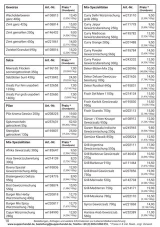 Bestellungen, Anfragen und weitere Informationen zur Lebensmittelkennzeichnung:
www.suppenhandel.de, bestellung@suppenhandel.de, Telefon +49 (0) 8034 6368 018, * Preise in € inkl. Mwst., zzgl. Versand
Salze Art.-Nr. Preis *
(Grundpreis)
Meersalz Flocken
sonnengetrocknet 350g
wi196155 7,00
(20,00€/1kg)
Salzblüten bunt 450g wi213842 24,00
(53,33€/1kg)
Ursalz Pur fein unjodiert
1350g
wi152658 7,00
(5,19€/1kg)
Ursalz Pur grob unjodiert
1400g
wi152660 7,00
(5,00€/1kg)
Pilze Art.-Nr. Preis *
(Grundpreis)
Pilz-Aroma Gewürz 200g wi208225 19,00
(9,50€/100g)
Spitzmorcheln
getrocknet 55g
wi257631 52,50
(95,45€/100g)
Steinpilze
getrocknet 130g
wi195807 25,00
(19,23€/100g)
Mix-Spezialitäten Art.-Nr. Preis *
(Grundpreis)
Curry Delhi Würzmischung
grob 280g
wi213110 9,50
(3,39€/100g)
Curry Jaipur
Gewürzzubereitung 250g
wi171778 9,50
(3,80€/100g)
Curry Madrocas
Gewürzzubereitung 560g
wi195782 13,00
(2,32€/100g)
Curry Orange 280g wi201488 9,50
(3,39€/100g)
Curry Powder
Gewürzmischung 560g
wi195784 14,50
(2,60€/100g)
Curry Purpur
Gewürzzubereitung 300g
wi243202 13,00
(4,33€/100g)
Dekor-Blüten-Mix 25g wi250996 10,00
(40,00€/100g)
Dekor Deluxe Gewürzzu-
bereitung 180g
wi251626 14,00
(7,78€/100g)
Dekor Rustikal 440g wi195831 17,50
(3,98€/100g)
Fisch Del Mare 1100g wi214134 15,50
(1,41€/100g)
Fisch Karibik Gewürzsalz
950g
wi195830 15,50
(1,63€/100g
Fisch Scandis 700g wi202113 15,00
(2,14€/100g)
Gänse- / Enten-Knuspri
Gewürzsalz 950g
wi108912 12,00
(1,26€/100g)
Garam Masala Indische
Gewürzmischung 200g
wi245945 9,80
(4,90€/100g)
Gemüse Klassik 850g wi208224 12,50
(1,47€/100g)
Grill-Argentina
Gewürzmischung 550g
wi202111 17,00
(3,09€/100g)
Grill-Barbecue Gewürzsalz
370g
wi146434 10,50
(2,84€/100g)
Grill-Barbecue 910g wi111464 16,50
(1,81€/100g)
Grill-Brasil Gewürzsalz
750g
wi207856 19,90
(2,65€/100g)
Grill-Marinade 520g wi142704 15,50
(2,98€/100g)
Grill-Mediterran 750g wi214171 19,90
(2,65€/100g)
Grill-Mexikana 780g wi202110 16,50
(2,12€/100g)
Gyros Gewürzsalz 700g wi221868 14,90
(2,13€/100g
Harissa Arab Gewürzzub.
560g
wi252389 11,00
(3,55€/100g)
10
Gewürze Art.-Nr. Preis *
(Grundpreis)
Wacholderbeeren
ganz 400g
wi108813 13,40
(3,35€/100g)
Zimt ganz 420g wi108814 15,00
(3,57€/100g)
Zimt gemahlen 200g wi146432 9,00
(4,50€/100g)
Zimt gemahlen 450g wi221861 14,00
(3,11€/100g)
Zwiebel Granulat 690g wi108816 15,20
(2,20€/100g)
Mix-Spezialitäten Art.-Nr. Preis *
(Grundpreis)
Afrika Gewürzsalz 380g wi185647 9,50
(2,50€/100g)
Asia Gewürzzubereitung
300g
wi214139 8,20
(2,73€/100g)
Bosna Spezial
Gewürzmischung 480g
wi195836 12,00
(2,50€/100g)
Bratengewürz Delizia
950g
wi124776 8,90
(0,94€/100g)
Brot Gewürzmischung
550g
wi108874 10,90
(1,98€/100g)
Burger Mix Herby
Würzmischung 400g
wi220818 12,70
(3,18€/100g)
Burger Mix Spicy
Würzmischung 760g
wi220817 12,70
(1,67€/100g)
Cajun Würzmischung
280g
wi184990 12,00
(4,29€/100g)
 