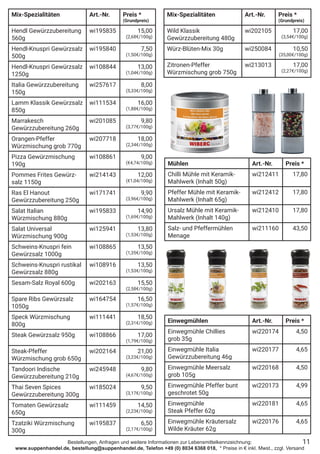 Bestellungen, Anfragen und weitere Informationen zur Lebensmittelkennzeichnung:
www.suppenhandel.de, bestellung@suppenhandel.de, Telefon +49 (0) 8034 6368 018, * Preise in € inkl. Mwst., zzgl. Versand
Mix-Spezialitäten Art.-Nr. Preis *
(Grundpreis)
Hendl Gewürzzubereitung
560g
wi195835 15,00
(2,68€/100g)
Hendl-Knuspri Gewürzsalz
500g
wi195840 7,50
(1,50€/100g)
Hendl-Knuspri Gewürzsalz
1250g
wi108844 13,00
(1,04€/100g)
Italia Gewürzzubereitung
150g
wi257617 8,00
(5,33€/100g)
Lamm Klassik Gewürzsalz
850g
wi111534 16,00
(1,88€/100g)
Marrakesch
Gewürzzubereitung 260g
wi201085 9,80
(3,77€/100g)
Orangen-Pfeffer
Würzmischung grob 770g
wi207718 18,00
(2,34€/100g)
Pizza Gewürzmischung
190g
wi108861 9,00
(€4,74/100g)
Pommes Frites Gewürz-
salz 1150g
wi214143 12,00
(€1,04/100g)
Ras El Hanout
Gewürzzubereitung 250g
wi171741 9,90
(3,96€/100g)
Salat Italian
Würzmischung 880g
wi195833 14,90
(1,69€/100g)
Salat Universal
Würzmischung 900g
wi125941 13,80
(1,53€/100g)
Schweins-Knuspri fein
Gewürzsalz 1000g
wi108865 13,50
(1,35€/100g)
Schweins-Knuspri rustikal
Gewürzsalz 880g
wi108916 13,50
(1,53€/100g)
Sesam-Salz Royal 600g wi202163 15,50
(2,58€/100g)
Spare Ribs Gewürzsalz
1050g
wi164754 16,50
(1,57€/100g)
Speck Würzmischung
800g
wi111441 18,50
(2,31€/100g)
Steak Gewürzsalz 950g wi108866 17,00
(1,79€/100g)
Steak-Pfeffer
Würzmischung grob 650g
wi202164 21,00
(3,23€/100g)
Tandoori Indische
Gewürzzubereitung 210g
wi245948 9,80
(4,67€/100g)
Thai Seven Spices
Gewürzzubereitung 300g
wi185024 9,50
(3,17€/100g)
Tomaten Gewürzsalz
650g
wi111459 14,50
(2,23€/100g)
Tzatziki Würzmischung
300g
wi195837 6,50
(2,17€/100g)
11
Mühlen Art.-Nr. Preis *
Chilli Mühle mit Keramik-
Mahlwerk (Inhalt 50g)
wi212411 17,80
Pfeffer Mühle mit Keramik-
Mahlwerk (Inhalt 65g)
wi212412 17,80
Ursalz Mühle mit Keramik-
Mahlwerk (Inhalt 140g)
wi212410 17,80
Salz- und Pfeffermühlen
Menage
wi211160 43,50
Einwegmühlen Art.-Nr. Preis *
Einwegmühle Chillies
grob 35g
wi220174 4,50
Einwegmühle Italia
Gewürzzubereitung 46g
wi220177 4,65
Einwegmühle Meersalz
grob 105g
wi220168 4,50
Einwegmühle Pfeffer bunt
geschrotet 50g
wi220173 4,99
Einwegmühle
Steak Pfeffer 62g
wi220181 4,65
Einwegmühle Kräutersalz
Wilde Kräuter 62g
wi220176 4,65
Mix-Spezialitäten Art.-Nr. Preis *
(Grundpreis)
Wild Klassik
Gewürzzubereitung 480g
wi202105 17,00
(3,54€/100g)
Würz-Blüten-Mix 30g wi250084 10,50
(35,00€/100g)
Zitronen-Pfeffer
Würzmischung grob 750g
wi213013 17,00
(2,27€/100g)
 